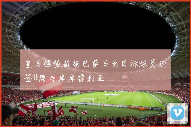 皇马强势截胡巴萨马竞目标球员连签B席与库库雷利亚