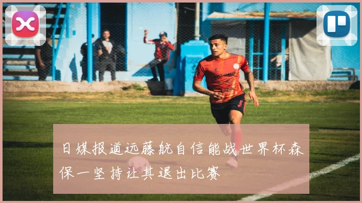 日媒报道远藤航自信能战世界杯森保一坚持让其退出比赛
