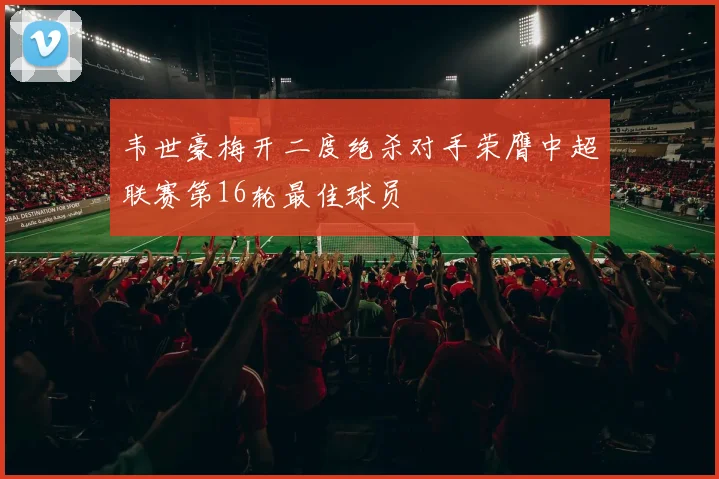 韦世豪梅开二度绝杀对手荣膺中超联赛第16轮最佳球员