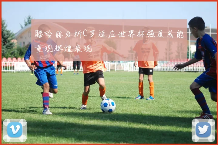 滕哈赫分析C罗适应世界杯强度或能重现辉煌表现
