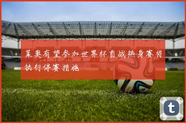 莱奥有望参加世界杯首战热身赛将执行停赛措施
