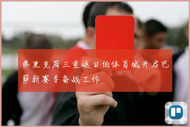 弗里克周三重返甘伯体育城开启巴萨新赛季备战工作