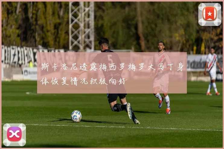 斯卡洛尼透露梅西罗梅罗大马丁身体恢复情况积极向好