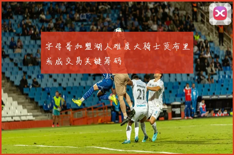 字母哥加盟湖人难度大骑士莫布里或成交易关键筹码