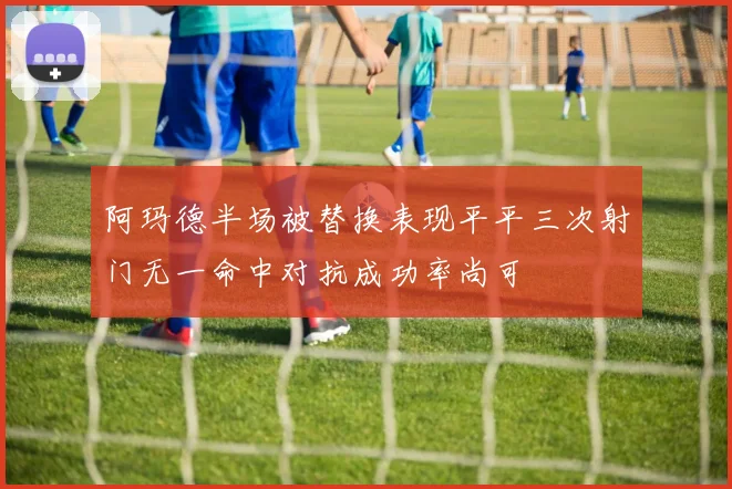 阿玛德半场被替换表现平平三次射门无一命中对抗成功率尚可