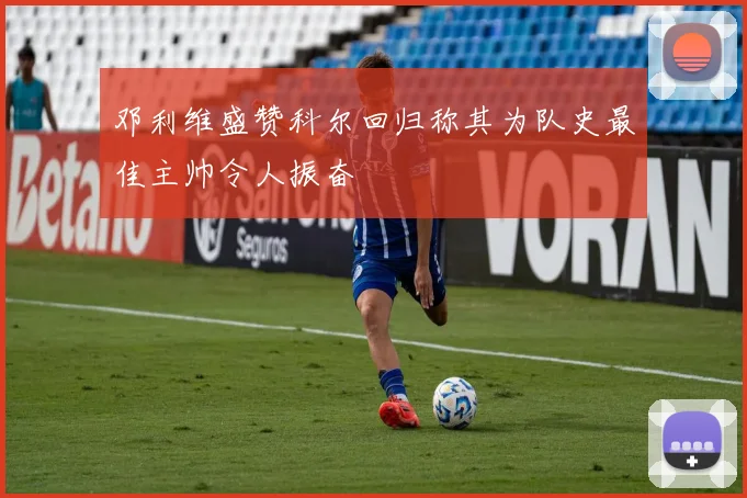 邓利维盛赞科尔回归称其为队史最佳主帅令人振奋