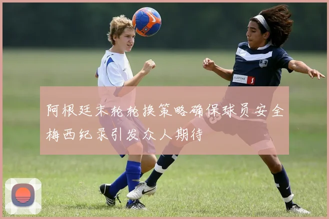 阿根廷末轮轮换策略确保球员安全梅西纪录引发众人期待