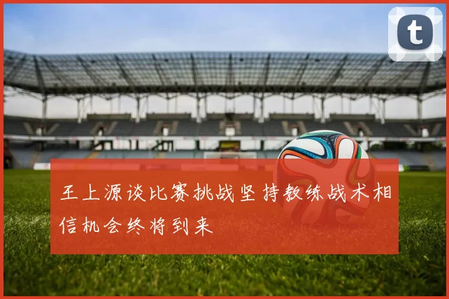 王上源谈比赛挑战坚持教练战术相信机会终将到来