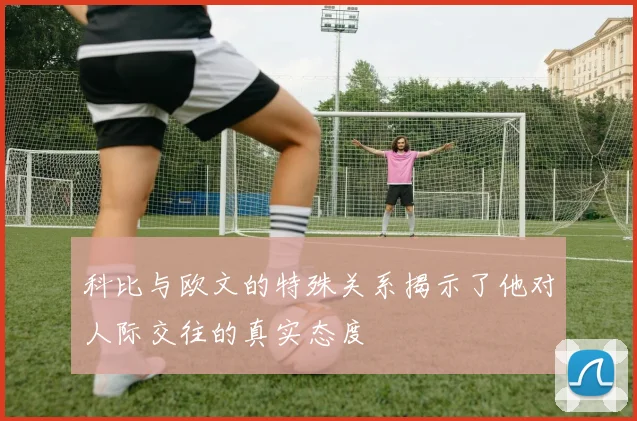 科比与欧文的特殊关系揭示了他对人际交往的真实态度