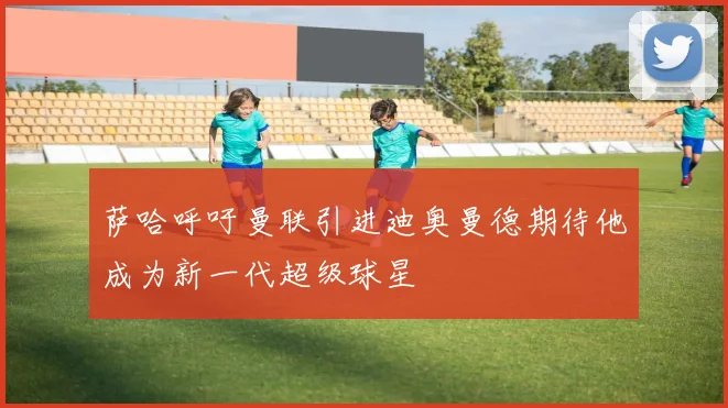 萨哈呼吁曼联引进迪奥曼德期待他成为新一代超级球星