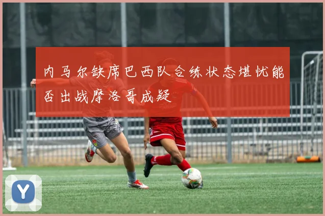 内马尔缺席巴西队合练状态堪忧能否出战摩洛哥成疑