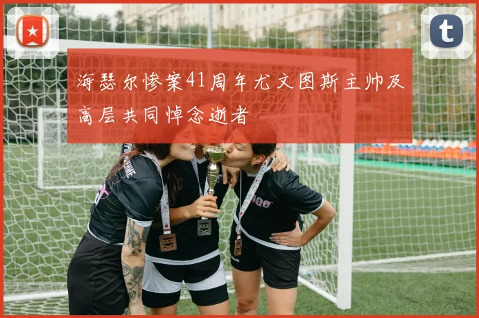 海瑟尔惨案41周年尤文图斯主帅及高层共同悼念逝者
