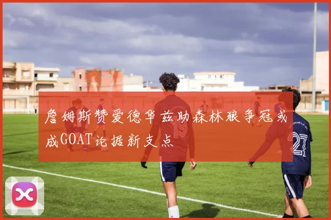 詹姆斯赞爱德华兹助森林狼争冠或成GOAT论据新支点