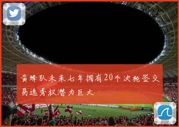 黄蜂队未来七年拥有20个次轮签交易选秀权潜力巨大