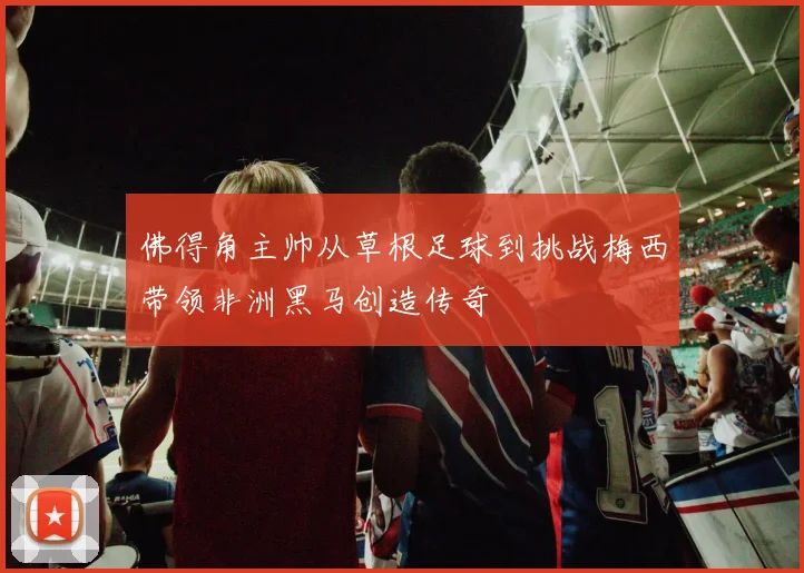佛得角主帅从草根足球到挑战梅西带领非洲黑马创造传奇