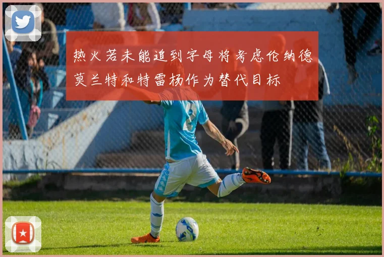 热火若未能追到字母将考虑伦纳德莫兰特和特雷杨作为替代目标
