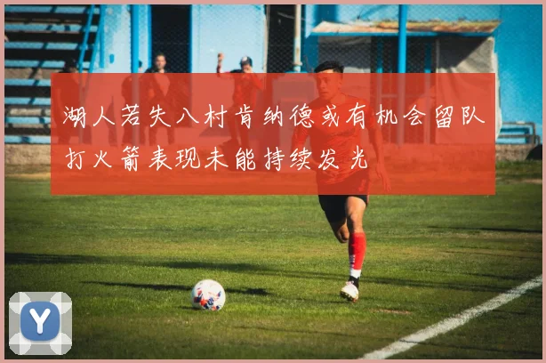 湖人若失八村肯纳德或有机会留队打火箭表现未能持续发光