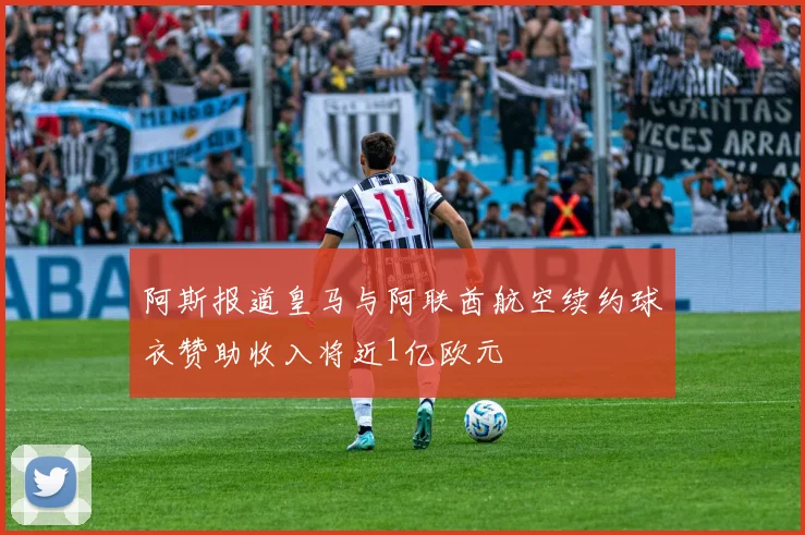 阿斯报道皇马与阿联酋航空续约球衣赞助收入将近1亿欧元