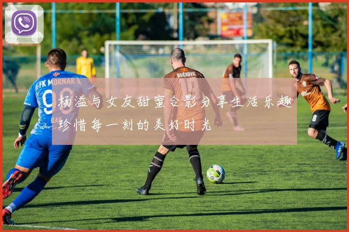 杨溢与女友甜蜜合影分享生活乐趣珍惜每一刻的美好时光