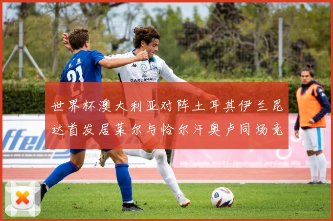 世界杯澳大利亚对阵土耳其伊兰昆达首发居莱尔与恰尔汗奥卢同场竞技