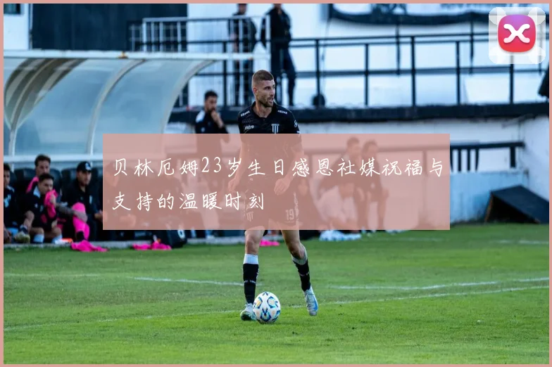 贝林厄姆23岁生日感恩社媒祝福与支持的温暖时刻